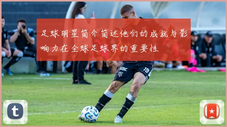 足球明星简介简述他们的成就与影响力在全球足球界的重要性