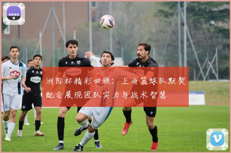 洲际杯精彩回顾：上海篮球队默契配合展现团队实力与战术智慧