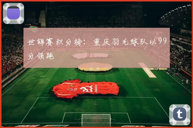 世锦赛积分榜：重庆羽毛球队以99分领跑