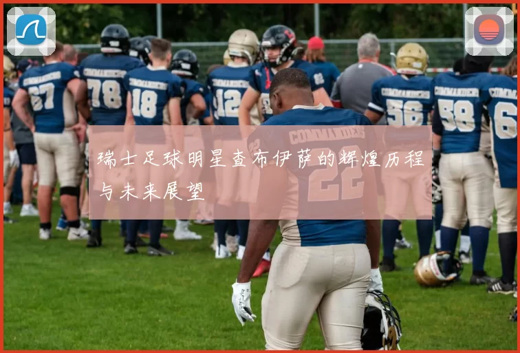 瑞士足球明星查布伊萨的辉煌历程与未来展望