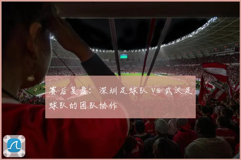 赛后复盘：深圳足球队 vs 武汉足球队的团队协作