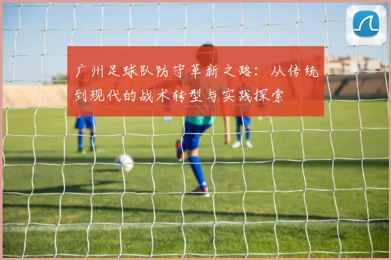 广州足球队防守革新之路：从传统到现代的战术转型与实践探索