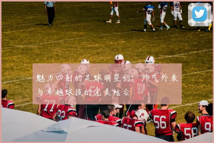 魅力四射的足球明星们：帅气外表与卓越球技的完美结合