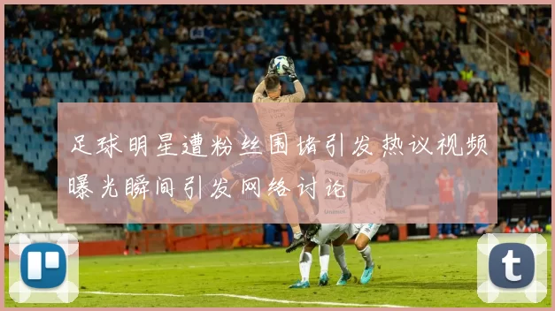 足球明星遭粉丝围堵引发热议视频曝光瞬间引发网络讨论