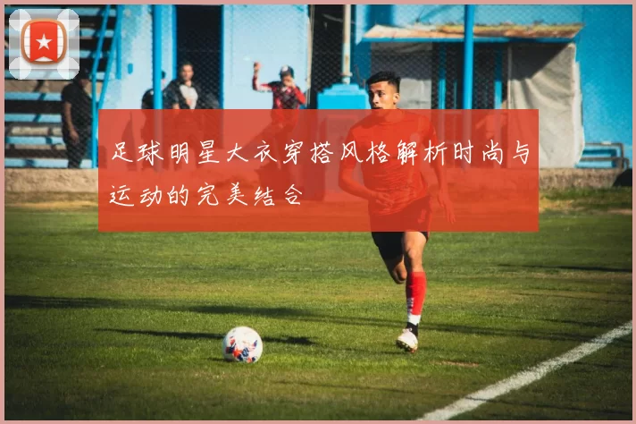 足球明星大衣穿搭风格解析时尚与运动的完美结合