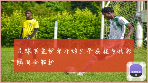 足球明星伊尔汗的生平成就与精彩瞬间全解析