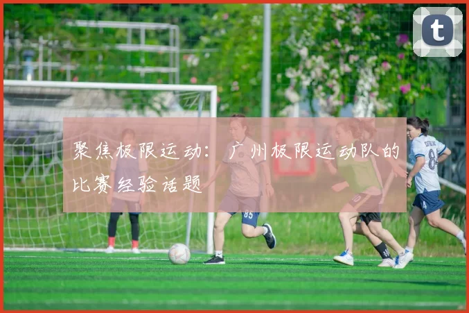 聚焦极限运动：广州极限运动队的比赛经验话题
